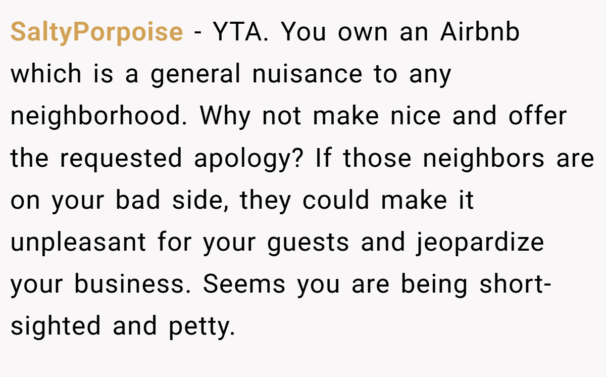 SaltyPorpoise - YTA. You own an Airbnb which is a general nuisance to any neighborhood. Why not make nice and offer the requested apology? If those neighbors are on your bad side, they could make it unpleasant for your guests and jeopardize your business. Seems you are being short-sighted and petty.