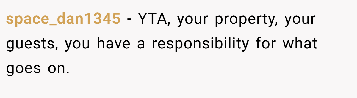 space_dan1345 - YTA, your property, your guests, you have a responsibility for what goes on.