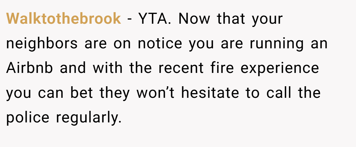 Walktothebrook - YTA. Now that your neighbors are on notice you are running an Airbnb and with the recent fire experience you can bet they won’t hesitate to call the police regularly.