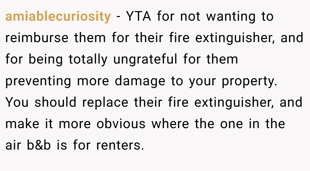 amiablecuriosity - YTA for not wanting to reimburse them for their fire extinguisher, and for being totally ungrateful for them preventing more damage to your property. You should replace their fire extinguisher, and make it more obvious where the one in the air b&b is for renters.