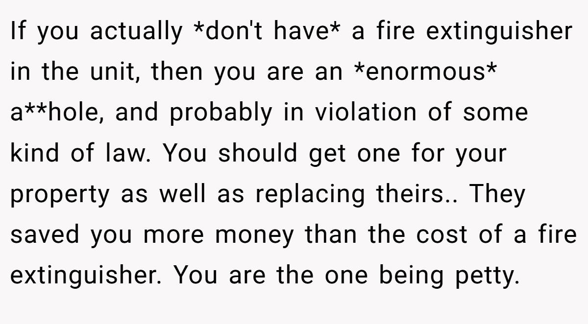 If you actually *don't have* a fire extinguisher in the unit, then you are an *enormous* a**hole, and probably in violation of some kind of law. You should get one for your property as well as replacing theirs.. They saved you more money than the cost of a fire extinguisher. You are the one being petty.