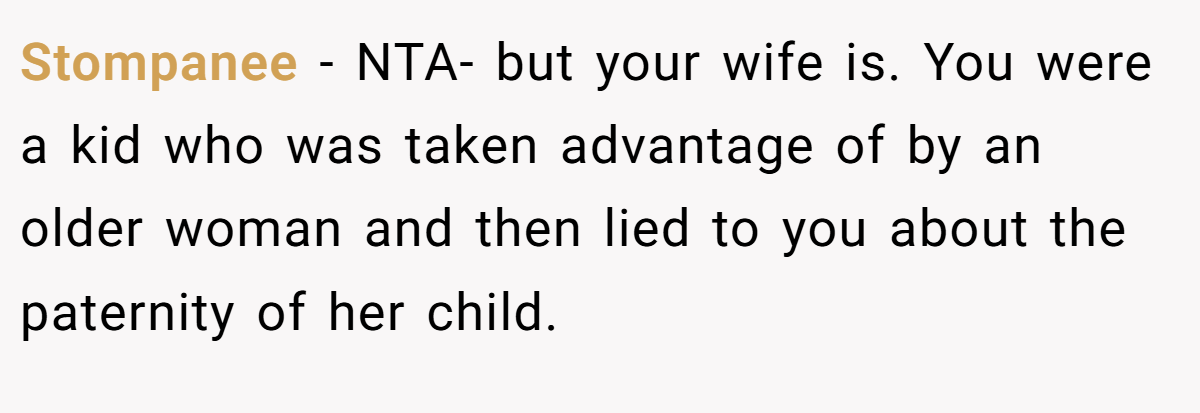 Stompanee − NTA- but your wife is. You were a kid who was taken advantage of by an older woman and then lied to you about the paternity of her child.