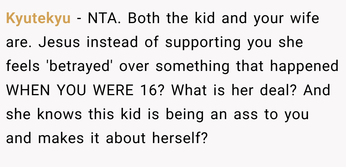 Kyutekyu − NTA. Both the kid and your wife are. Jesus instead of supporting you she feels 'betrayed' over something that happened WHEN YOU WERE 16? What is her deal? And she knows this kid is being an ass to you and makes it about herself?