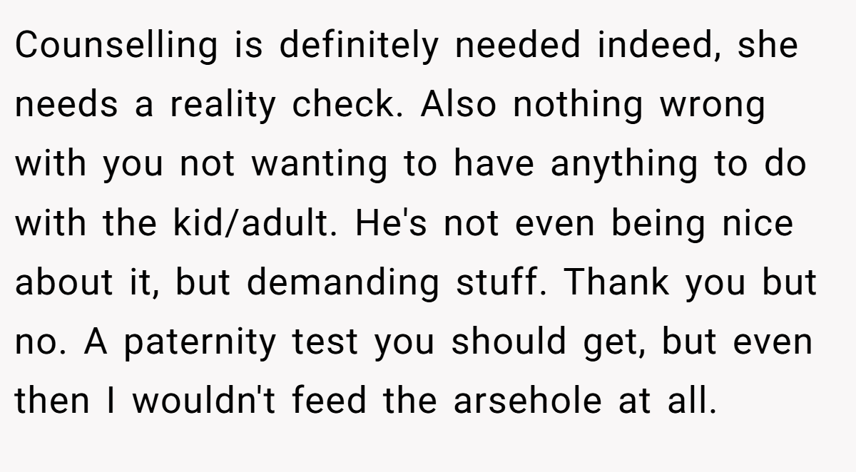 Counselling is definitely needed indeed, she needs a reality check. Also nothing wrong with you not wanting to have anything to do with the kid/adult. He's not even being nice about it, but demanding stuff. Thank you but no. A paternity test you should get, but even then I wouldn't feed the arsehole at all.