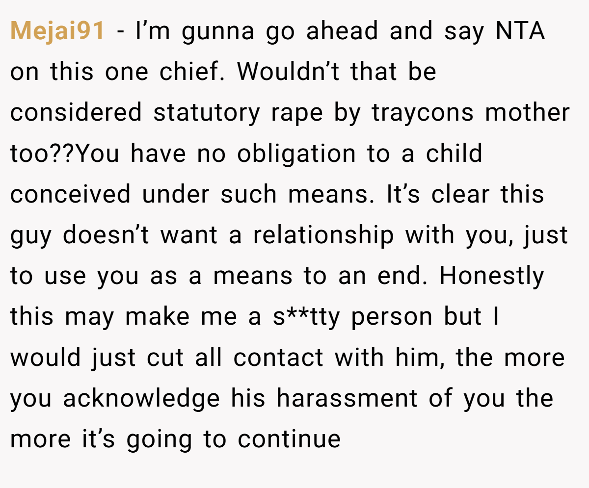 Mejai91 − I’m gunna go ahead and say NTA on this one chief. Wouldn’t that be considered statutory rape by traycons mother too??You have no obligation to a child conceived under such means. It’s clear this guy doesn’t want a relationship with you, just to use you as a means to an end. Honestly this may make me a s**tty person but I would just cut all contact with him, the more you acknowledge his harassment of you the more it’s going to continue