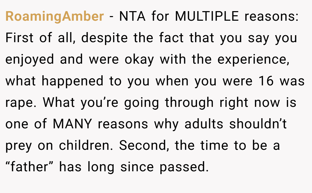 RoamingAmber − NTA for MULTIPLE reasons: First of all, despite the fact that you say you enjoyed and were okay with the experience, what happened to you when you were 16 was rape. What you’re going through right now is one of MANY reasons why adults shouldn’t prey on children. Second, the time to be a “father” has long since passed.