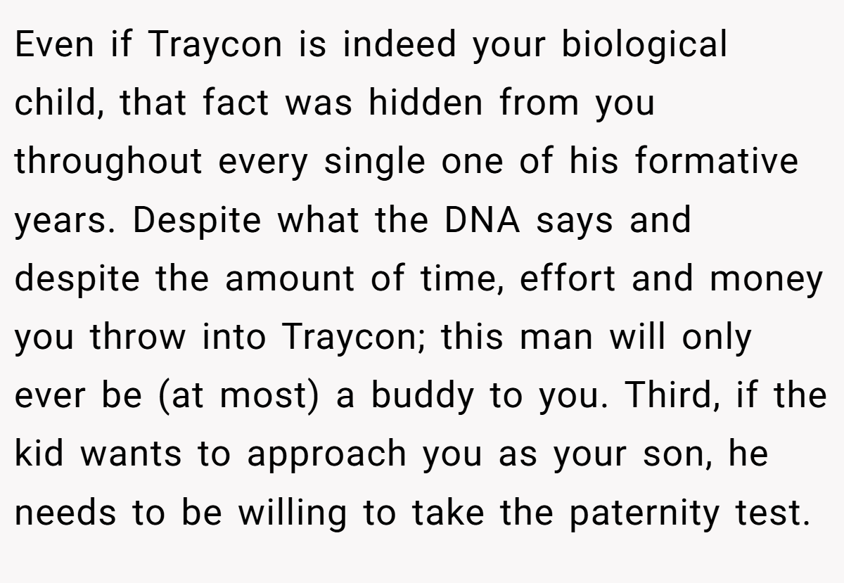 Even if Traycon is indeed your biological child, that fact was hidden from you throughout every single one of his formative years. Despite what the DNA says and despite the amount of time, effort and money you throw into Traycon; this man will only ever be (at most) a buddy to you. Third, if the kid wants to approach you as your son, he needs to be willing to take the paternity test.