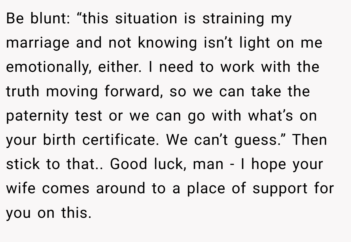 Be blunt: “this situation is straining my marriage and not knowing isn’t light on me emotionally, either. I need to work with the truth moving forward, so we can take the paternity test or we can go with what’s on your birth certificate. We can’t guess.” Then stick to that.. Good luck, man - I hope your wife comes around to a place of support for you on this.