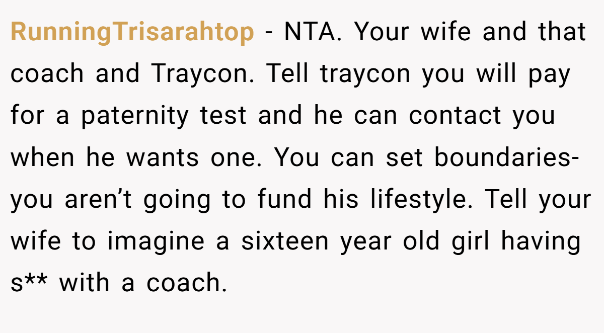 RunningTrisarahtop − NTA. Your wife and that coach and Traycon. Tell traycon you will pay for a paternity test and he can contact you when he wants one. You can set boundaries- you aren’t going to fund his lifestyle. Tell your wife to imagine a sixteen year old girl having s** with a coach.