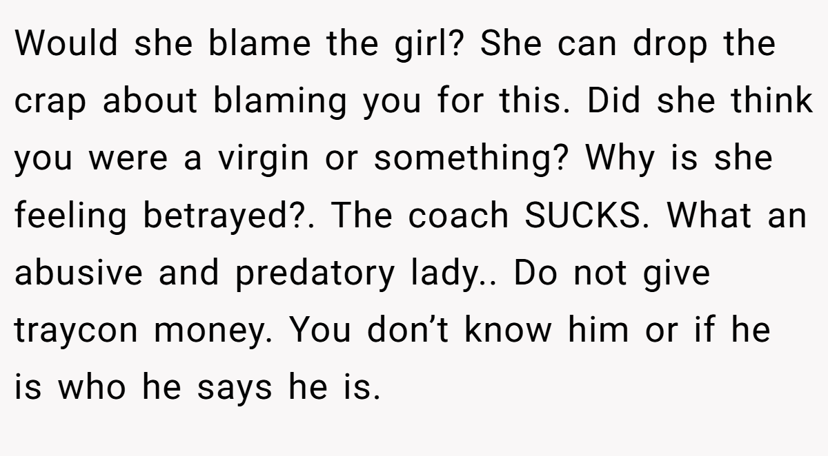 Would she blame the girl? She can drop the crap about blaming you for this. Did she think you were a virgin or something? Why is she feeling betrayed?. The coach SUCKS. What an abusive and predatory lady.. Do not give traycon money. You don’t know him or if he is who he says he is.