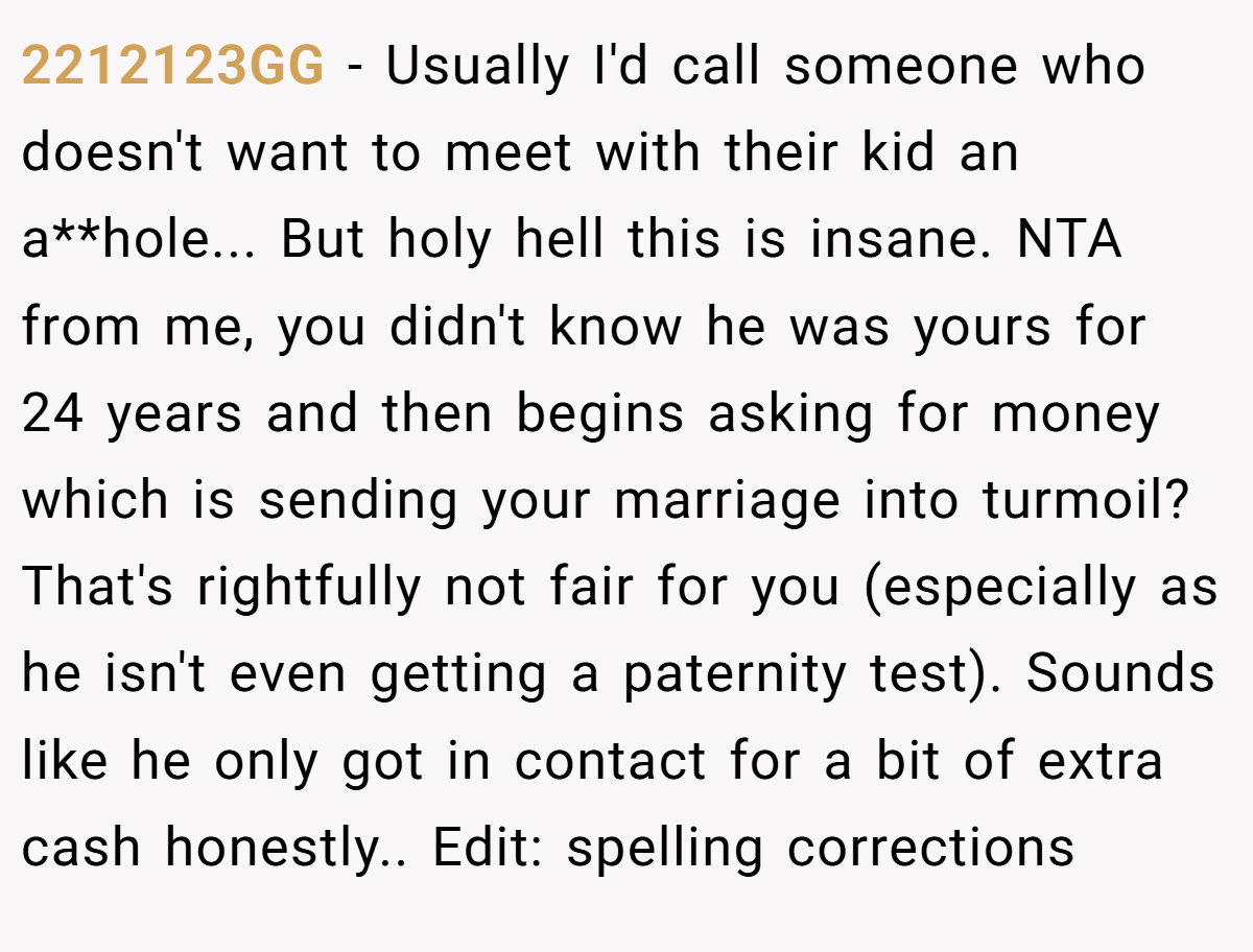 2212123GG − Usually I'd call someone who doesn't want to meet with their kid an a**hole... But holy hell this is insane. NTA from me, you didn't know he was yours for 24 years and then begins asking for money which is sending your marriage into turmoil? That's rightfully not fair for you (especially as he isn't even getting a paternity test). Sounds like he only got in contact for a bit of extra cash honestly.. Edit: spelling corrections