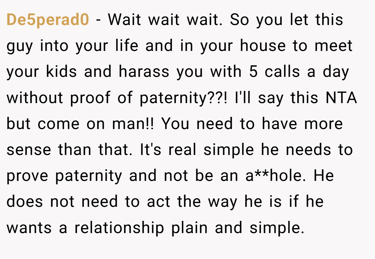 De5perad0 − Wait wait wait. So you let this guy into your life and in your house to meet your kids and harass you with 5 calls a day without proof of paternity??! I'll say this NTA but come on man!! You need to have more sense than that. It's real simple he needs to prove paternity and not be an a**hole. He does not need to act the way he is if he wants a relationship plain and simple.