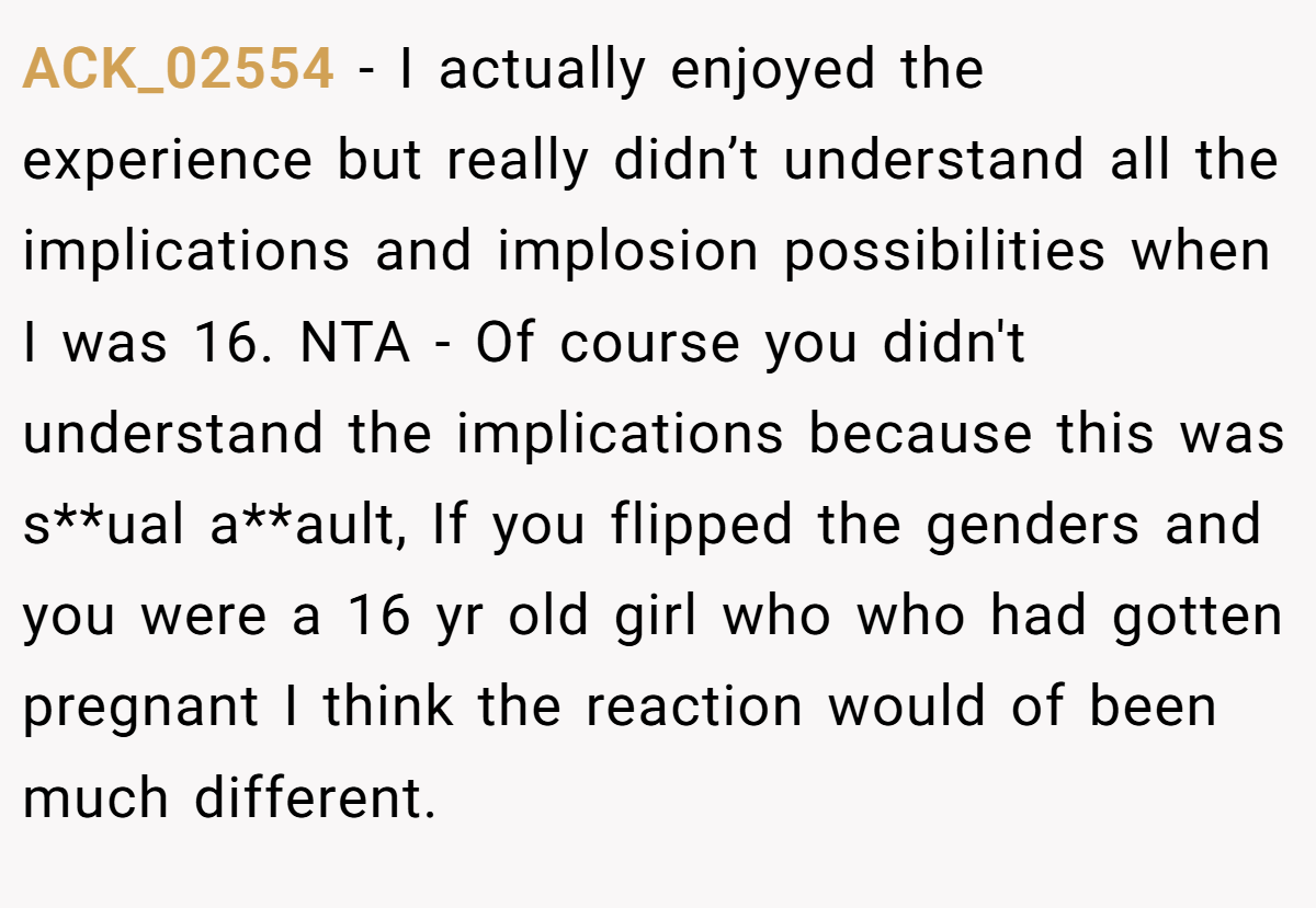 ACK_02554 − I actually enjoyed the experience but really didn’t understand all the implications and implosion possibilities when I was 16. NTA - Of course you didn't understand the implications because this was s**ual a**ault, If you flipped the genders and you were a 16 yr old girl who who had gotten pregnant I think the reaction would of been much different.