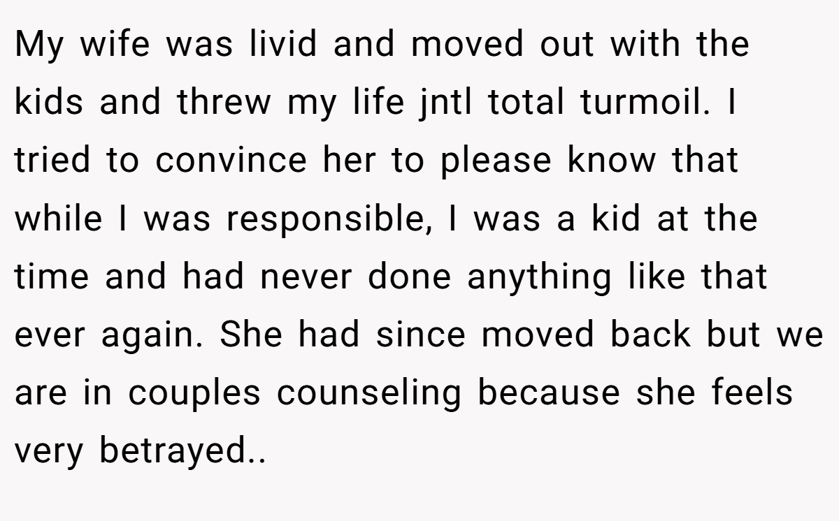 My wife was livid and moved out with the kids and threw my life jntl total turmoil. I tried to convince her to please know that while I was responsible, I was a kid at the time and had never done anything like that ever again. She had since moved back but we are in couples counseling because she feels very betrayed..