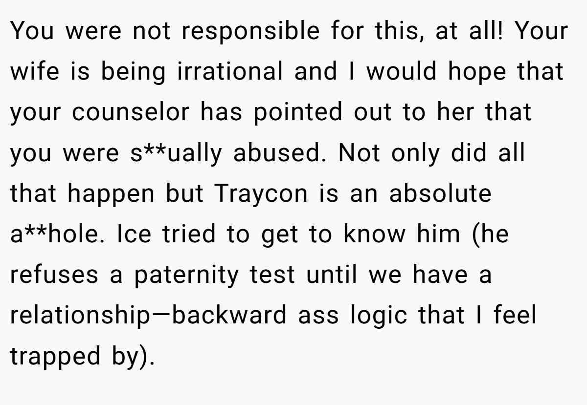 You were not responsible for this, at all! Your wife is being irrational and I would hope that your counselor has pointed out to her that you were s**ually abused. Not only did all that happen but Traycon is an absolute a**hole. Ice tried to get to know him (he refuses a paternity test until we have a relationship—backward ass logic that I feel trapped by).