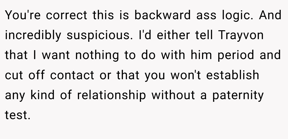You're correct this is backward ass logic. And incredibly suspicious. I'd either tell Trayvon that I want nothing to do with him period and cut off contact or that you won't establish any kind of relationship without a paternity test.