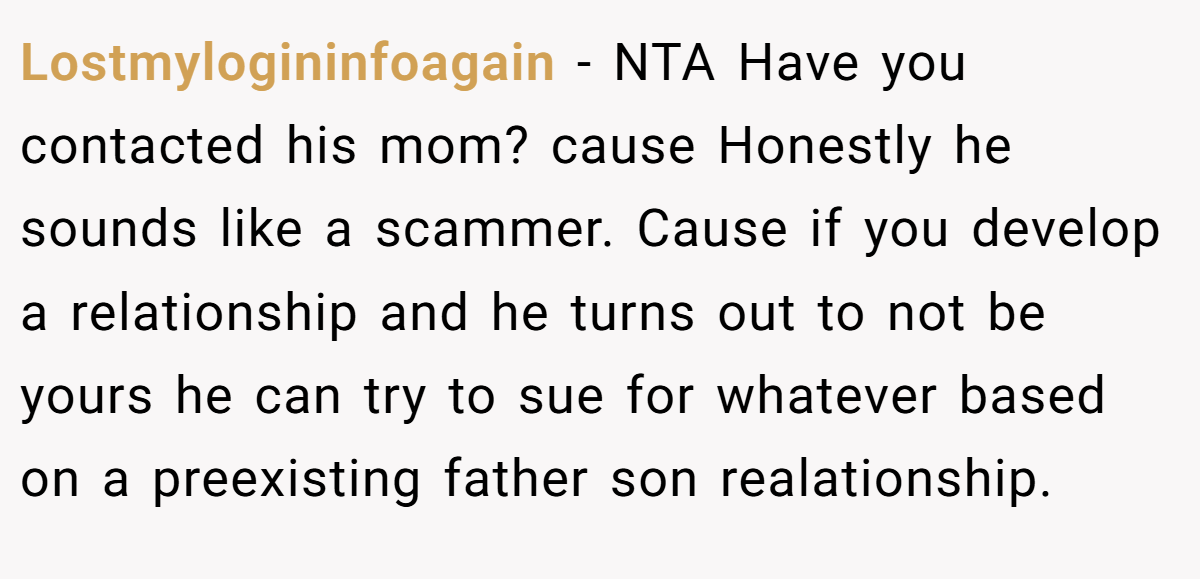 Lostmylogininfoagain − NTA Have you contacted his mom? cause Honestly he sounds like a scammer. Cause if you develop a relationship and he turns out to not be yours he can try to sue for whatever based on a preexisting father son realationship.