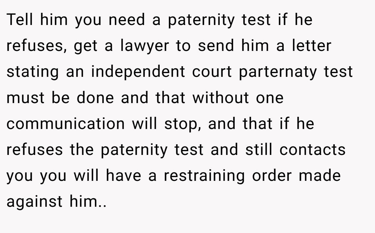 Tell him you need a paternity test if he refuses, get a lawyer to send him a letter stating an independent court parternaty test must be done and that without one communication will stop, and that if he refuses the paternity test and still contacts you you will have a restraining order made against him..