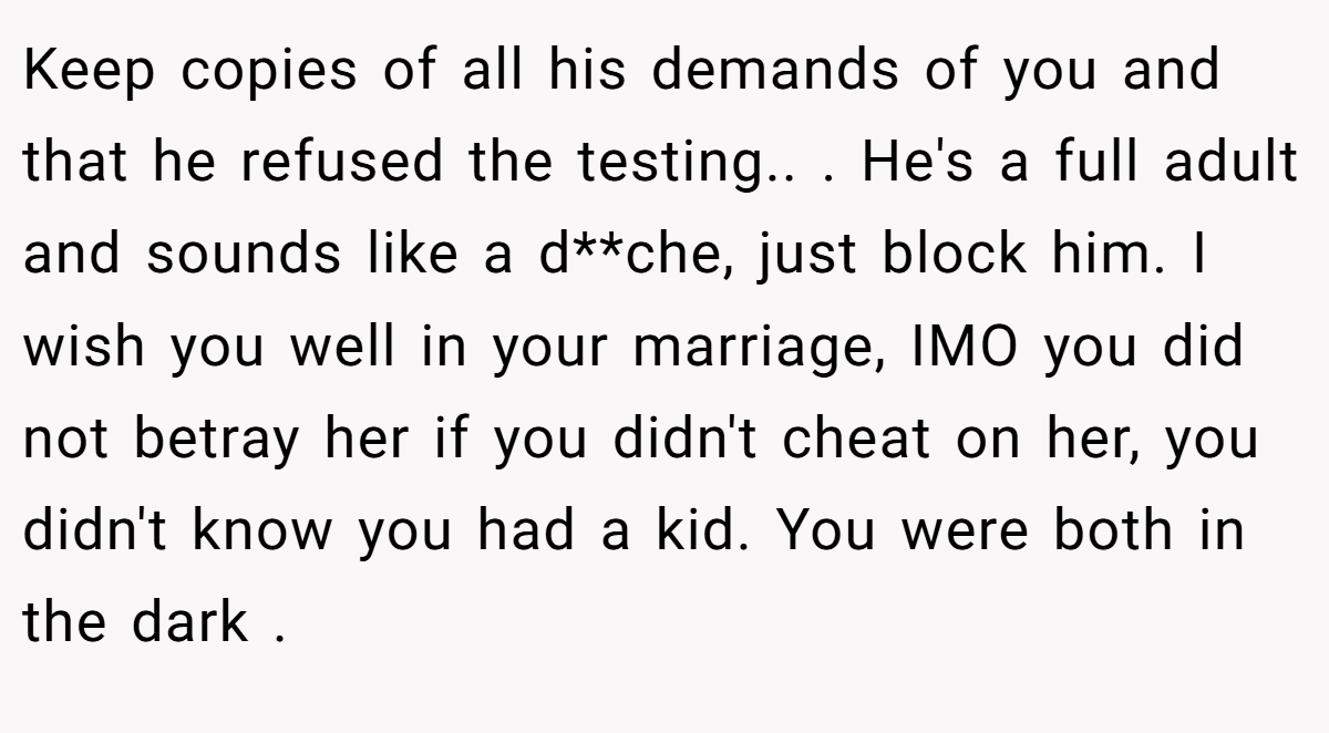 Keep copies of all his demands of you and that he refused the testing.. ​. He's a full adult and sounds like a d**che, just block him. I wish you well in your marriage, IMO you did not betray her if you didn't cheat on her, you didn't know you had a kid. You were both in the dark .