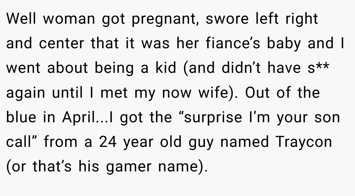 Well woman got pregnant, swore left right and center that it was her fiance’s baby and I went about being a kid (and didn’t have s** again until I met my now wife). Out of the blue in April...I got the “surprise I’m your son call” from a 24 year old guy named Traycon (or that’s his gamer name).