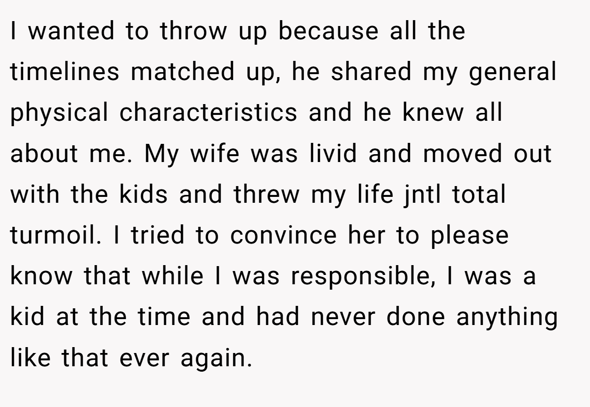 I wanted to throw up because all the timelines matched up, he shared my general physical characteristics and he knew all about me. My wife was livid and moved out with the kids and threw my life jntl total turmoil. I tried to convince her to please know that while I was responsible, I was a kid at the time and had never done anything like that ever again.