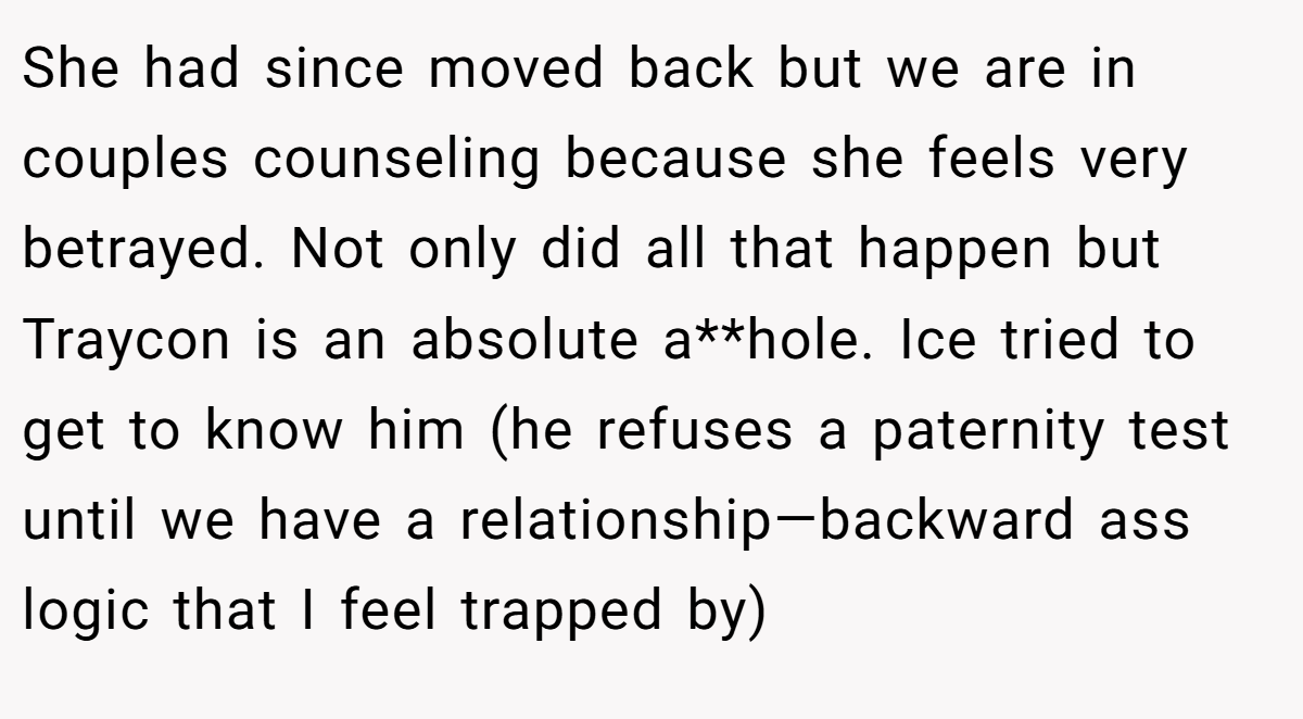 She had since moved back but we are in couples counseling because she feels very betrayed. Not only did all that happen but Traycon is an absolute a**hole. Ice tried to get to know him (he refuses a paternity test until we have a relationship—backward ass logic that I feel trapped by)