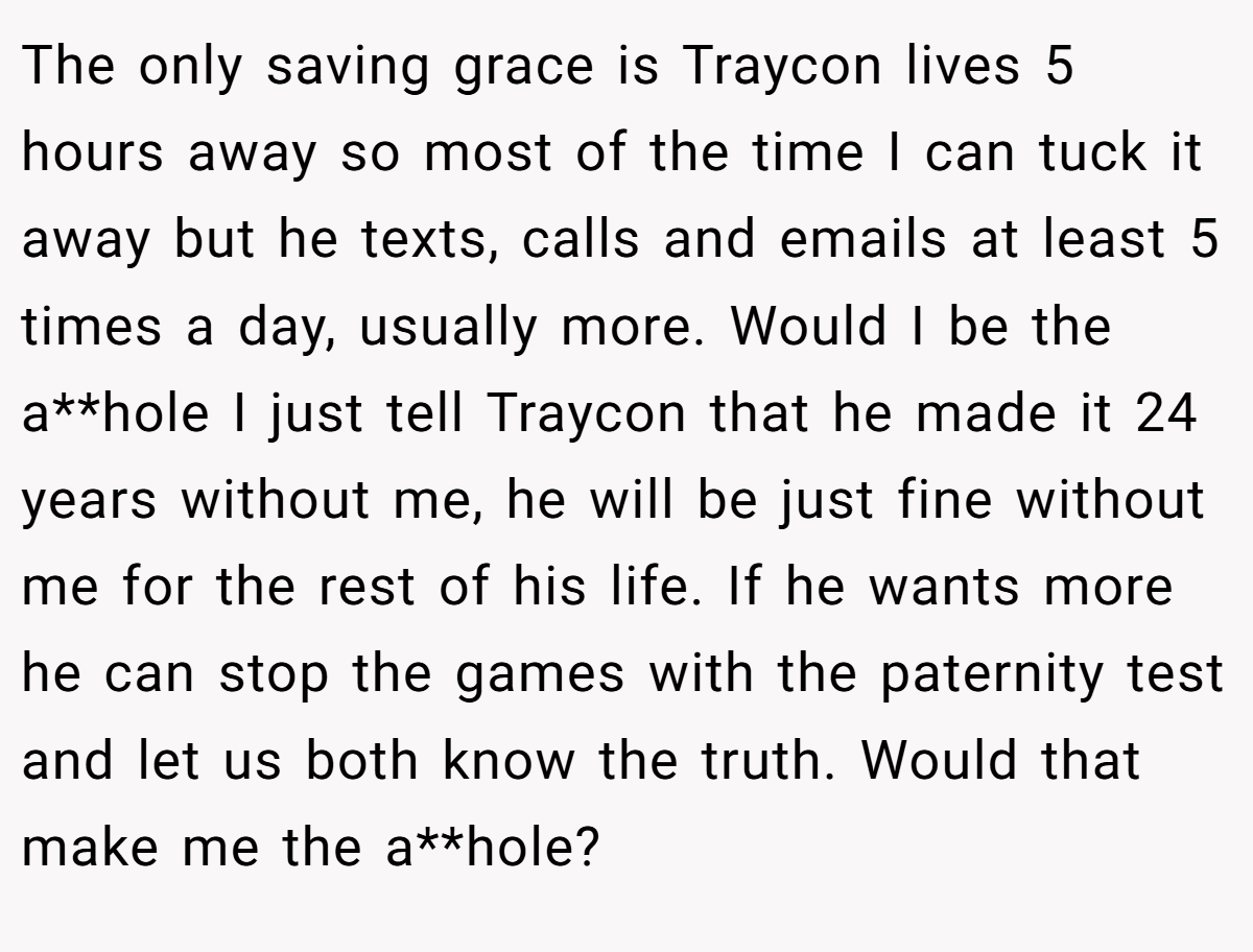 The only saving grace is Traycon lives 5 hours away so most of the time I can tuck it away but he texts, calls and emails at least 5 times a day, usually more. Would I be the a**hole I just tell Traycon that he made it 24 years without me, he will be just fine without me for the rest of his life. If he wants more he can stop the games with the paternity test and let us both know the truth. Would that make me the a**hole?