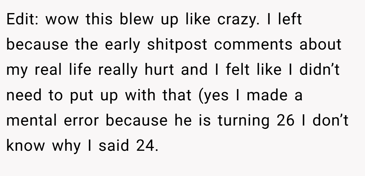 Edit: wow this blew up like crazy. I left because the early shitpost comments about my real life really hurt and I felt like I didn’t need to put up with that (yes I made a mental error because he is turning 26 I don’t know why I said 24.