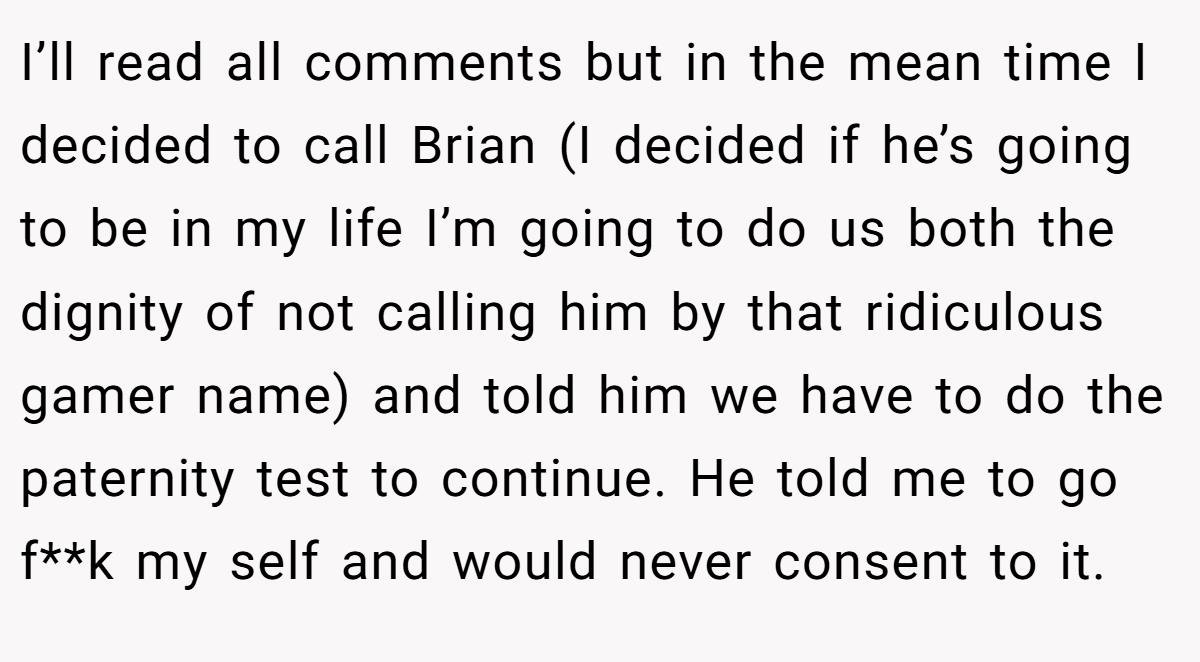 I’ll read all comments but in the mean time I decided to call Brian (I decided if he’s going to be in my life I’m going to do us both the dignity of not calling him by that ridiculous gamer name) and told him we have to do the paternity test to continue. He told me to go f**k my self and would never consent to it.