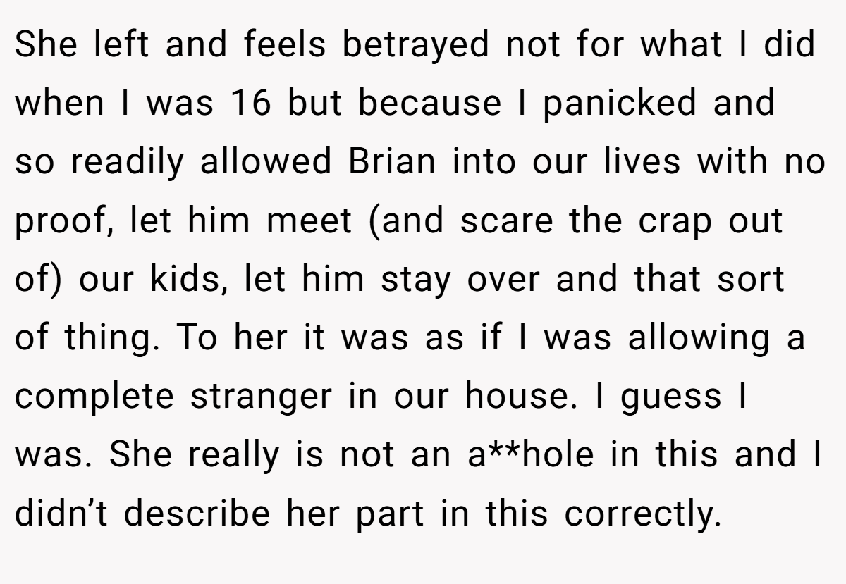 She left and feels betrayed not for what I did when I was 16 but because I panicked and so readily allowed Brian into our lives with no proof, let him meet (and scare the crap out of) our kids, let him stay over and that sort of thing. To her it was as if I was allowing a complete stranger in our house. I guess I was. She really is not an a**hole in this and I didn’t describe her part in this correctly.