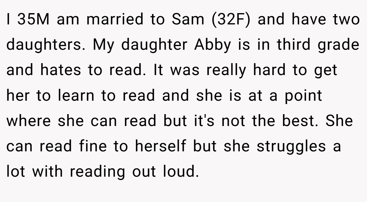 I 35M am married to Sam (32F) and have two daughters. My daughter Abby is in third grade and hates to read. It was really hard to get her to learn to read and she is at a point where she can read but it's not the best. She can read fine to herself but she struggles a lot with reading out loud.