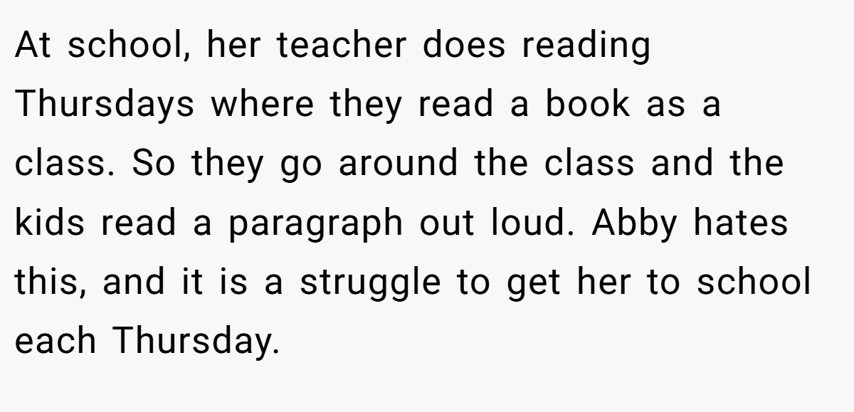 At school, her teacher does reading Thursdays where they read a book as a class. So they go around the class and the kids read a paragraph out loud. Abby hates this, and it is a struggle to get her to school each Thursday.