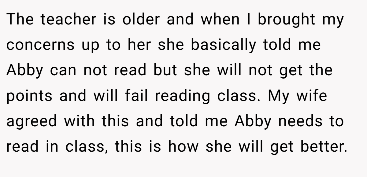 The teacher is older and when I brought my concerns up to her she basically told me Abby can not read but she will not get the points and will fail reading class. My wife agreed with this and told me Abby needs to read in class, this is how she will get better.