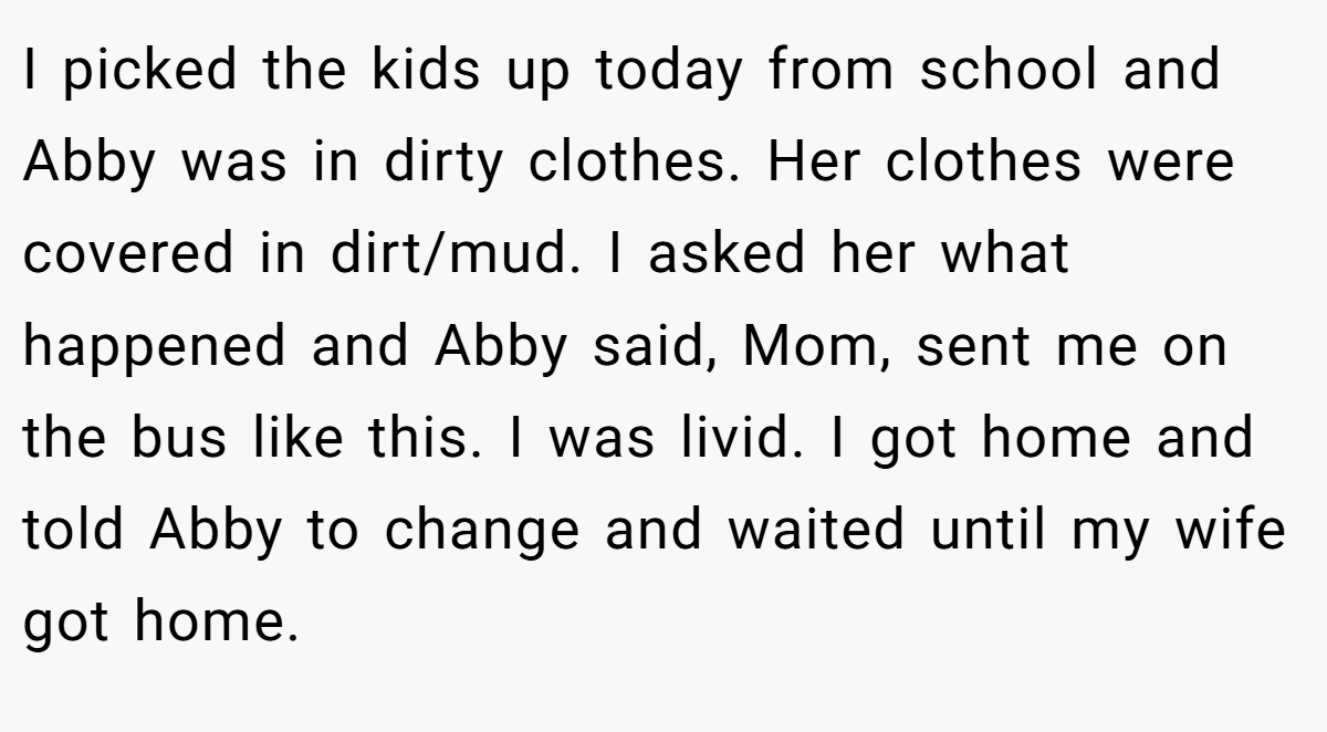 I picked the kids up today from school and Abby was in dirty clothes. Her clothes were covered in dirt/mud. I asked her what happened and Abby said, Mom, sent me on the bus like this. I was livid. I got home and told Abby to change and waited until my wife got home.