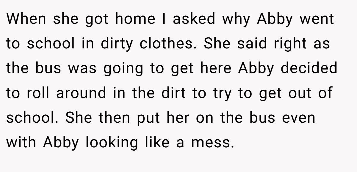When she got home I asked why Abby went to school in dirty clothes. She said right as the bus was going to get here Abby decided to roll around in the dirt to try to get out of school. She then put her on the bus even with Abby looking like a mess.