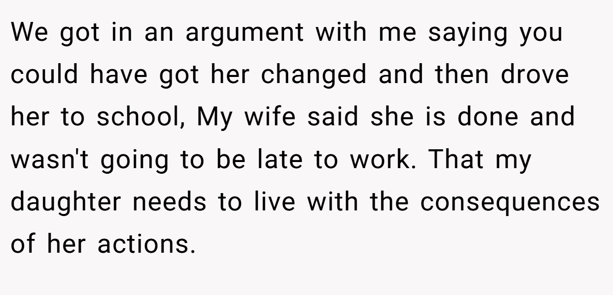 We got in an argument with me saying you could have got her changed and then drove her to school, My wife said she is done and wasn't going to be late to work. That my daughter needs to live with the consequences of her actions.
