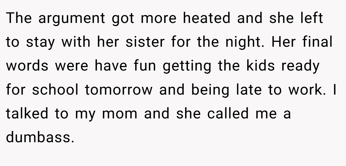 The argument got more heated and she left to stay with her sister for the night. Her final words were have fun getting the kids ready for school tomorrow and being late to work. I talked to my mom and she called me a dumbass.