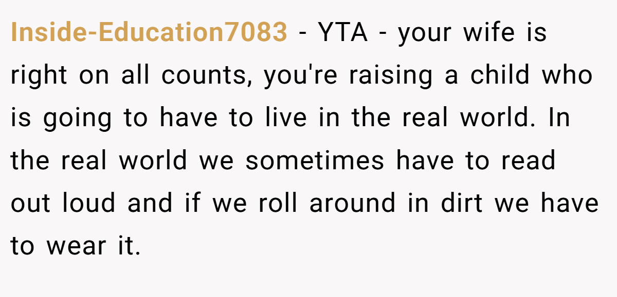 Inside-Education7083 − YTA - your wife is right on all counts, you're raising a child who is going to have to live in the real world. In the real world we sometimes have to read out loud and if we roll around in dirt we have to wear it.