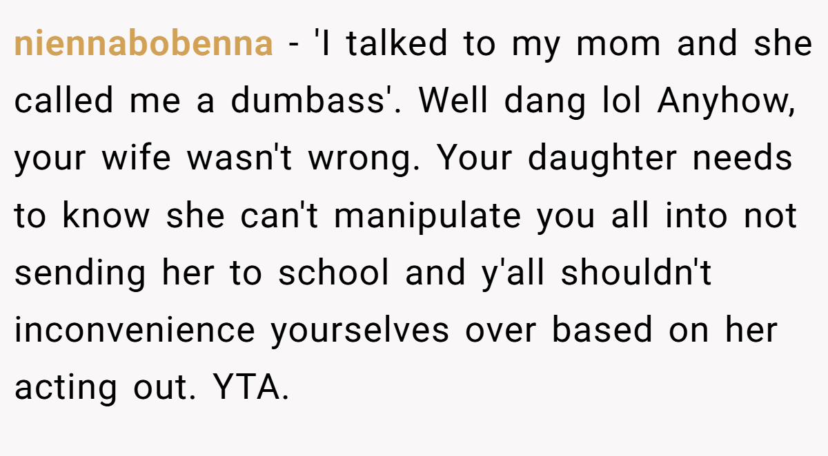 niennabobenna − 'I talked to my mom and she called me a dumbass'. Well dang lol Anyhow, your wife wasn't wrong. Your daughter needs to know she can't manipulate you all into not sending her to school and y'all shouldn't inconvenience yourselves over based on her acting out. YTA.