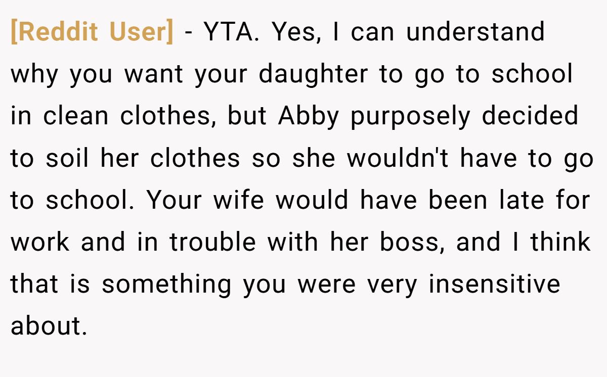 [Reddit User] − YTA. Yes, I can understand why you want your daughter to go to school in clean clothes, but Abby purposely decided to soil her clothes so she wouldn't have to go to school. Your wife would have been late for work and in trouble with her boss, and I think that is something you were very insensitive about.