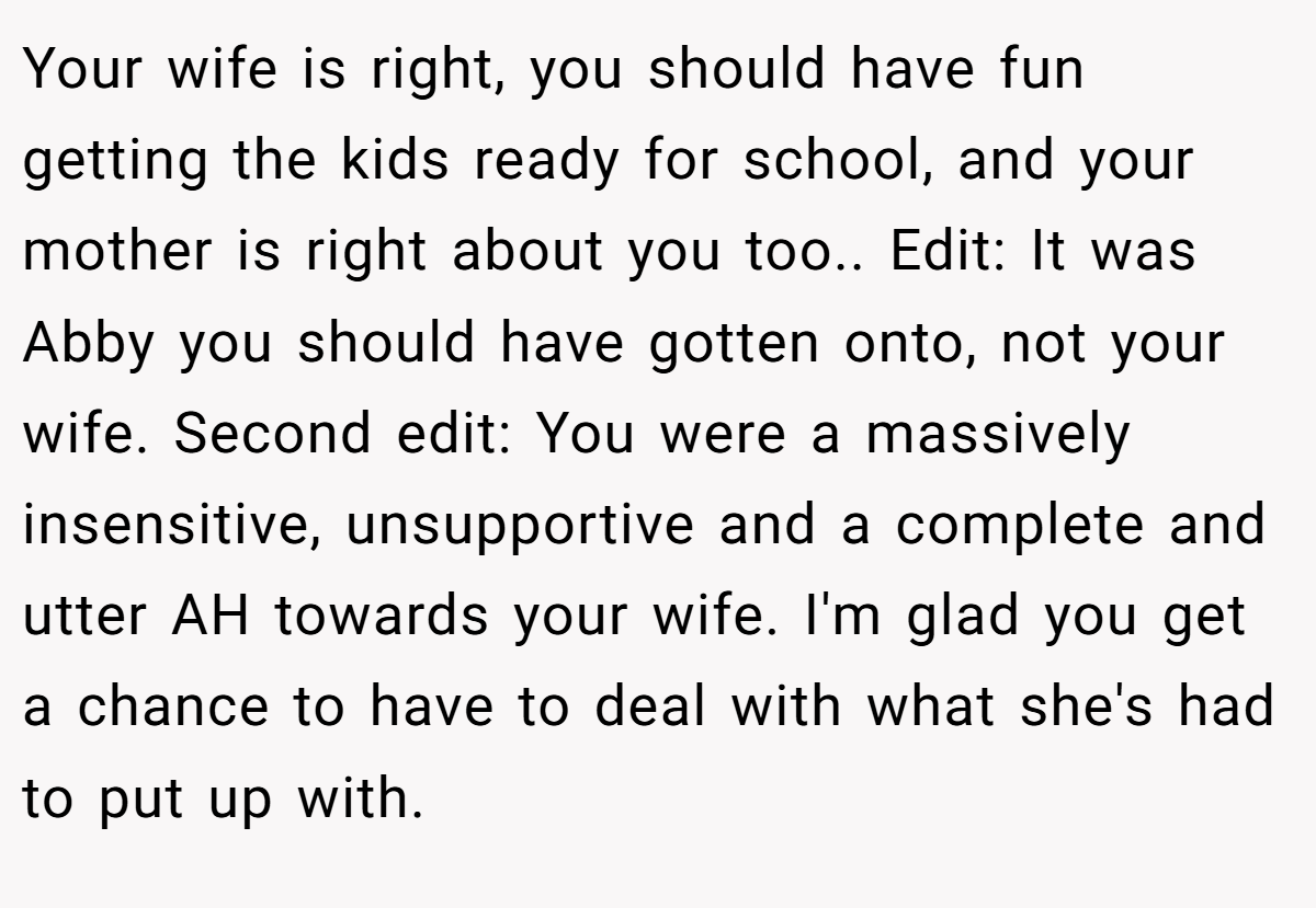 Your wife is right, you should have fun getting the kids ready for school, and your mother is right about you too.. Edit: It was Abby you should have gotten onto, not your wife. Second edit: You were a massively insensitive, unsupportive and a complete and utter AH towards your wife. I'm glad you get a chance to have to deal with what she's had to put up with.
