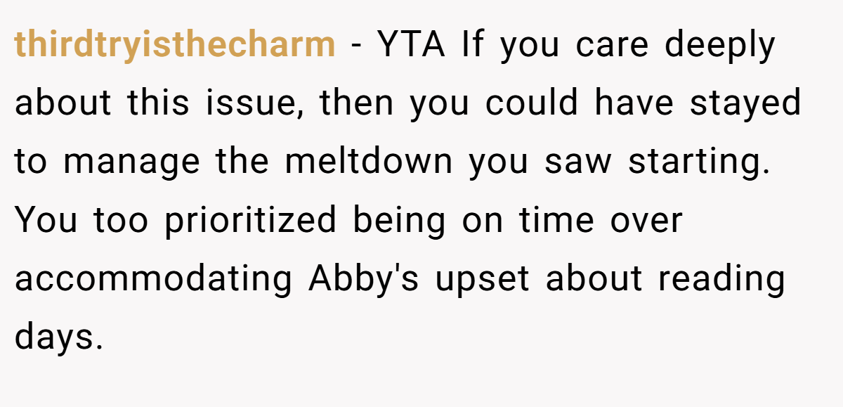 thirdtryisthecharm − YTA If you care deeply about this issue, then you could have stayed to manage the meltdown you saw starting. You too prioritized being on time over accommodating Abby's upset about reading days.