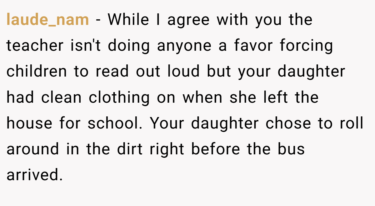laude_nam − While I agree with you the teacher isn't doing anyone a favor forcing children to read out loud but your daughter had clean clothing on when she left the house for school. Your daughter chose to roll around in the dirt right before the bus arrived.