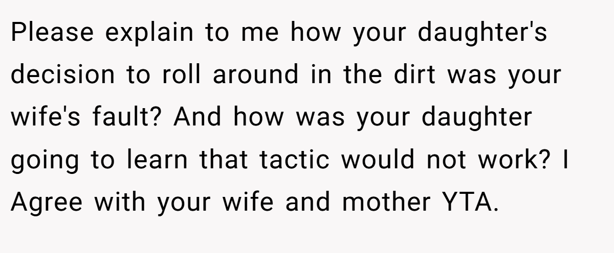 Please explain to me how your daughter's decision to roll around in the dirt was your wife's fault? And how was your daughter going to learn that tactic would not work? I Agree with your wife and mother YTA.