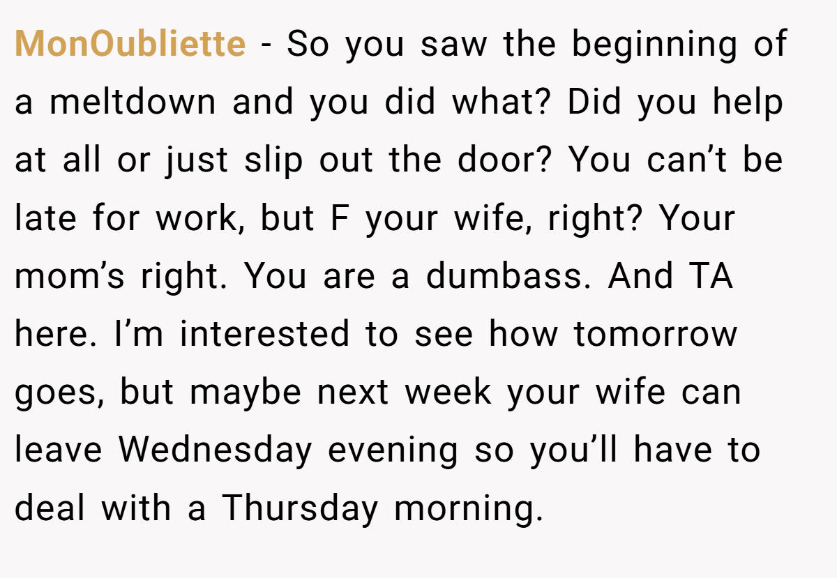 MonOubliette − So you saw the beginning of a meltdown and you did what? Did you help at all or just slip out the door? You can’t be late for work, but F your wife, right? Your mom’s right. You are a dumbass. And TA here. I’m interested to see how tomorrow goes, but maybe next week your wife can leave Wednesday evening so you’ll have to deal with a Thursday morning.