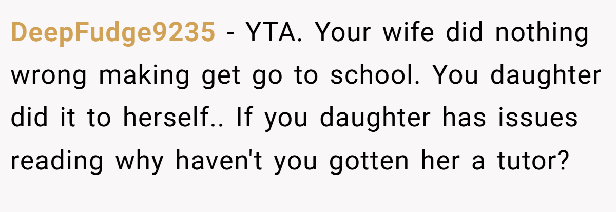DeepFudge9235 − YTA. Your wife did nothing wrong making get go to school. You daughter did it to herself.. If you daughter has issues reading why haven't you gotten her a tutor?