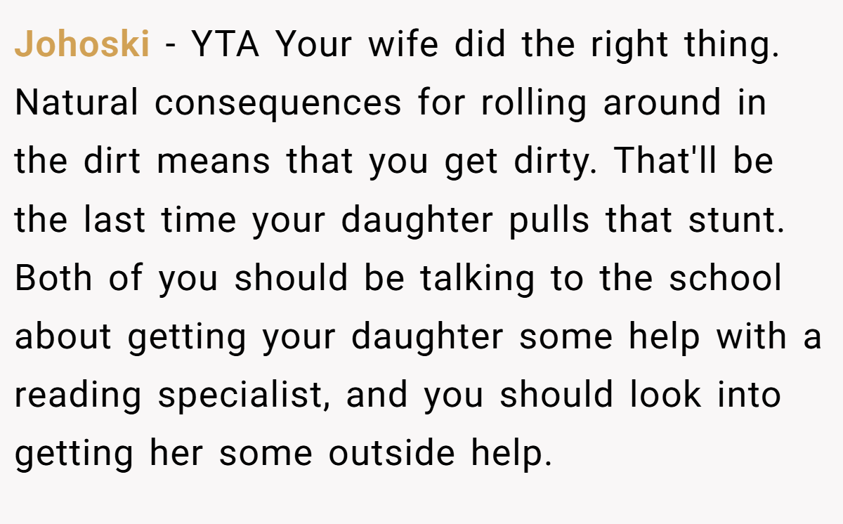 Johoski − YTA Your wife did the right thing. Natural consequences for rolling around in the dirt means that you get dirty. That'll be the last time your daughter pulls that stunt. Both of you should be talking to the school about getting your daughter some help with a reading specialist, and you should look into getting her some outside help.