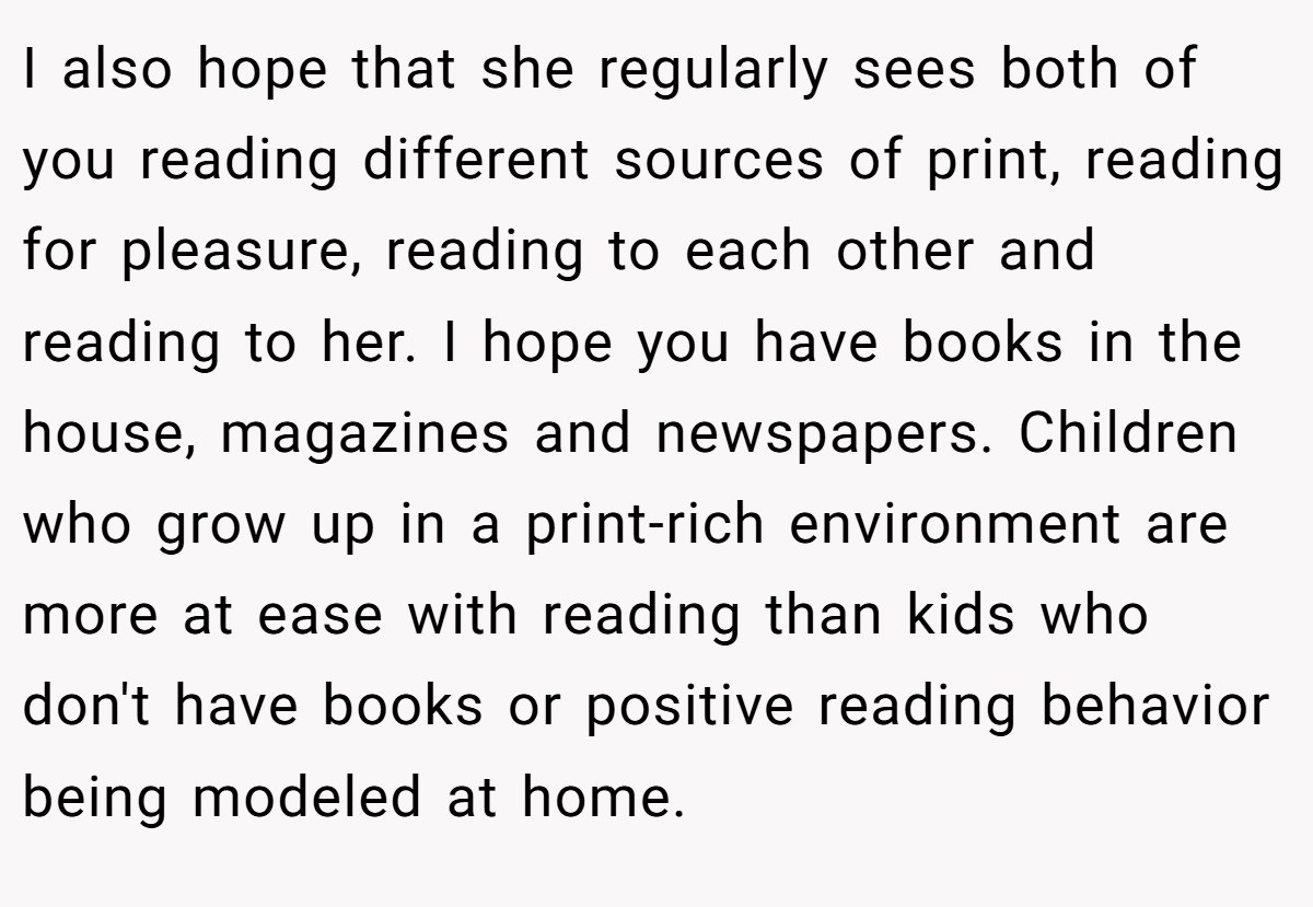 I also hope that she regularly sees both of you reading different sources of print, reading for pleasure, reading to each other and reading to her. I hope you have books in the house, magazines and newspapers. Children who grow up in a print-rich environment are more at ease with reading than kids who don't have books or positive reading behavior being modeled at home.