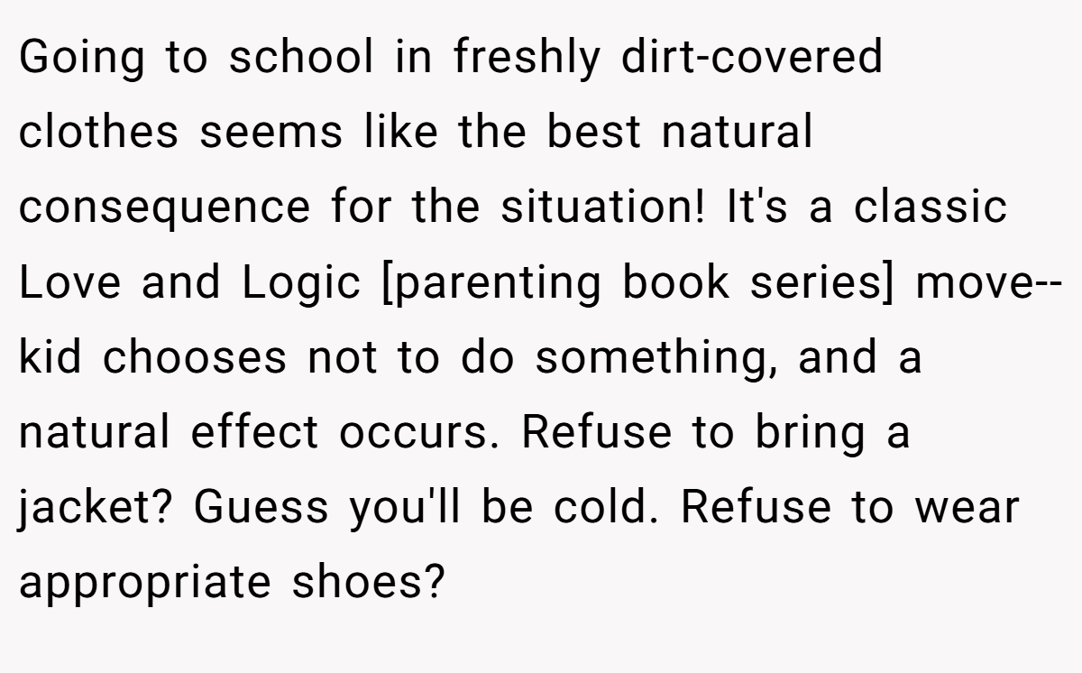 Going to school in freshly dirt-covered clothes seems like the best natural consequence for the situation! It's a classic Love and Logic [parenting book series] move-- kid chooses not to do something, and a natural effect occurs. Refuse to bring a jacket? Guess you'll be cold. Refuse to wear appropriate shoes?