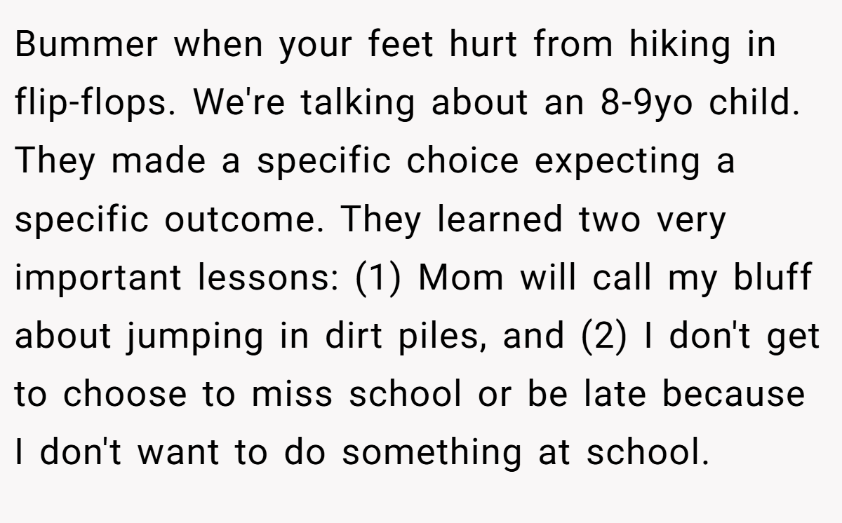 Bummer when your feet hurt from hiking in flip-flops. We're talking about an 8-9yo child. They made a specific choice expecting a specific outcome. They learned two very important lessons: (1) Mom will call my bluff about jumping in dirt piles, and (2) I don't get to choose to miss school or be late because I don't want to do something at school.